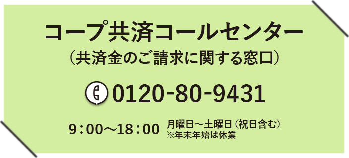 コープ共済コールセンター（共済金のご請求に関する窓口） 0120-80-9431 9:00～18:00 月曜日～土曜日（祝日含む）※年末年始は休業